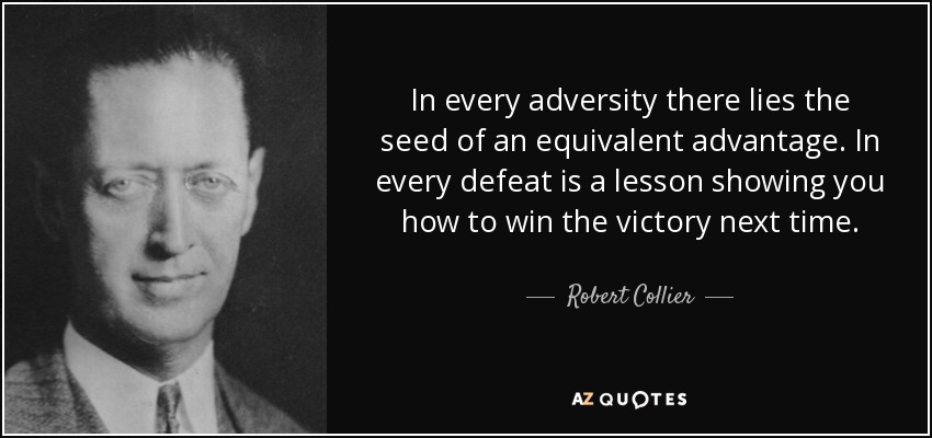 In every adversity there lies the seed of an equivalent advantage. In every defeat is a lesson showing you how to win the victory next time. - Robert Collier