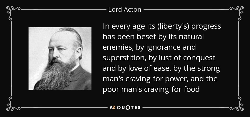 In every age its (liberty's) progress has been beset by its natural enemies, by ignorance and superstition, by lust of conquest and by love of ease, by the strong man's craving for power, and the poor man's craving for food - Lord Acton