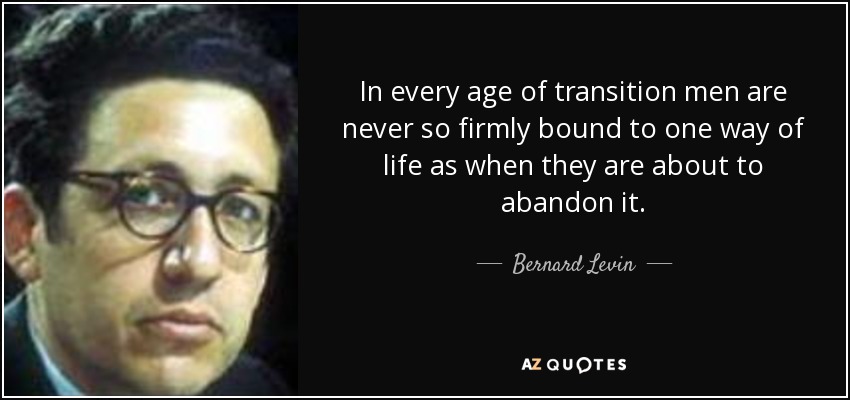 In every age of transition men are never so firmly bound to one way of life as when they are about to abandon it. - Bernard Levin