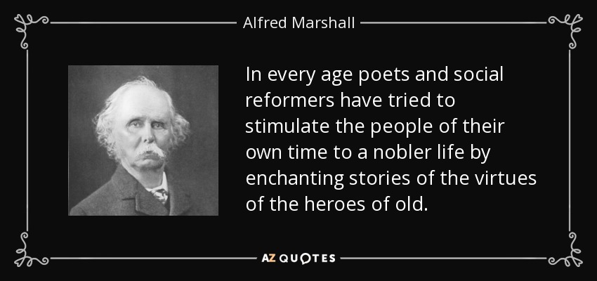 In every age poets and social reformers have tried to stimulate the people of their own time to a nobler life by enchanting stories of the virtues of the heroes of old. - Alfred Marshall