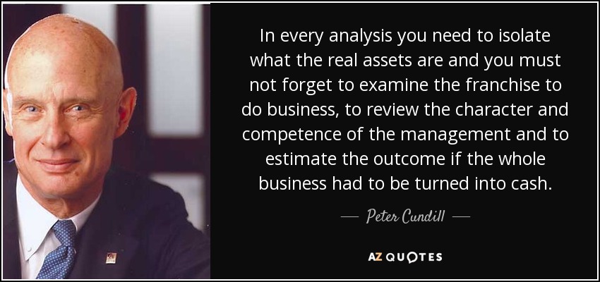 In every analysis you need to isolate what the real assets are and you must not forget to examine the franchise to do business, to review the character and competence of the management and to estimate the outcome if the whole business had to be turned into cash. - Peter Cundill
