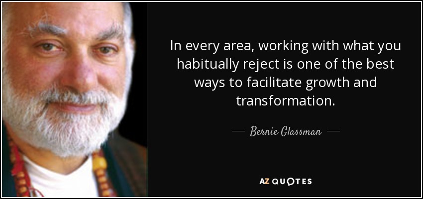 In every area, working with what you habitually reject is one of the best ways to facilitate growth and transformation. - Bernie Glassman
