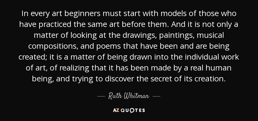 In every art beginners must start with models of those who have practiced the same art before them. And it is not only a matter of looking at the drawings, paintings, musical compositions, and poems that have been and are being created; it is a matter of being drawn into the individual work of art, of realizing that it has been made by a real human being, and trying to discover the secret of its creation. - Ruth Whitman