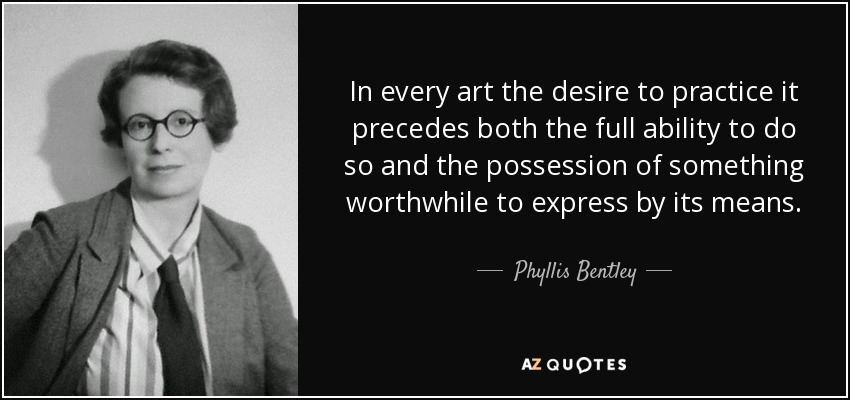 In every art the desire to practice it precedes both the full ability to do so and the possession of something worthwhile to express by its means. - Phyllis Bentley