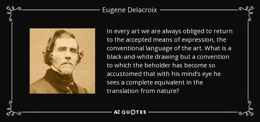 In every art we are always obliged to return to the accepted means of expression, the conventional language of the art. What is a black-and-white drawing but a convention to which the beholder has become so accustomed that with his mind's eye he sees a complete equivalent in the translation from nature? - Eugene Delacroix