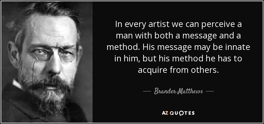 In every artist we can perceive a man with both a message and a method. His message may be innate in him, but his method he has to acquire from others. - Brander Matthews