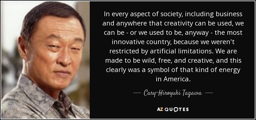 In every aspect of society, including business and anywhere that creativity can be used, we can be - or we used to be, anyway - the most innovative country, because we weren't restricted by artificial limitations. We are made to be wild, free, and creative, and this clearly was a symbol of that kind of energy in America. - Cary-Hiroyuki Tagawa