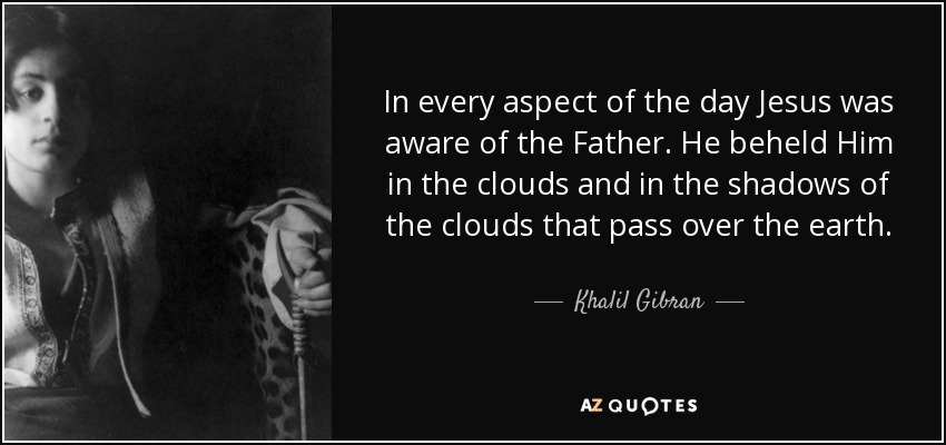 In every aspect of the day Jesus was aware of the Father. He beheld Him in the clouds and in the shadows of the clouds that pass over the earth. - Khalil Gibran