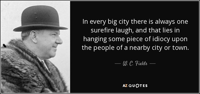 In every big city there is always one surefire laugh, and that lies in hanging some piece of idiocy upon the people of a nearby city or town. - W. C. Fields