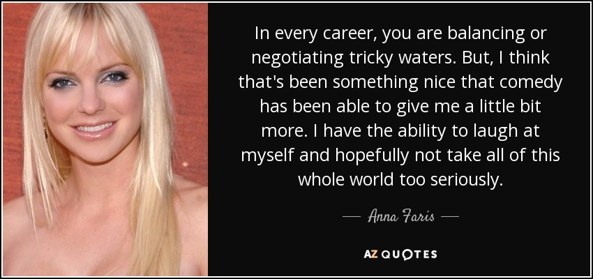 In every career, you are balancing or negotiating tricky waters. But, I think that's been something nice that comedy has been able to give me a little bit more. I have the ability to laugh at myself and hopefully not take all of this whole world too seriously. - Anna Faris