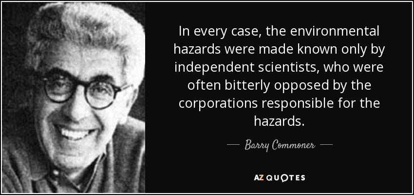 In every case, the environmental hazards were made known only by independent scientists, who were often bitterly opposed by the corporations responsible for the hazards. - Barry Commoner