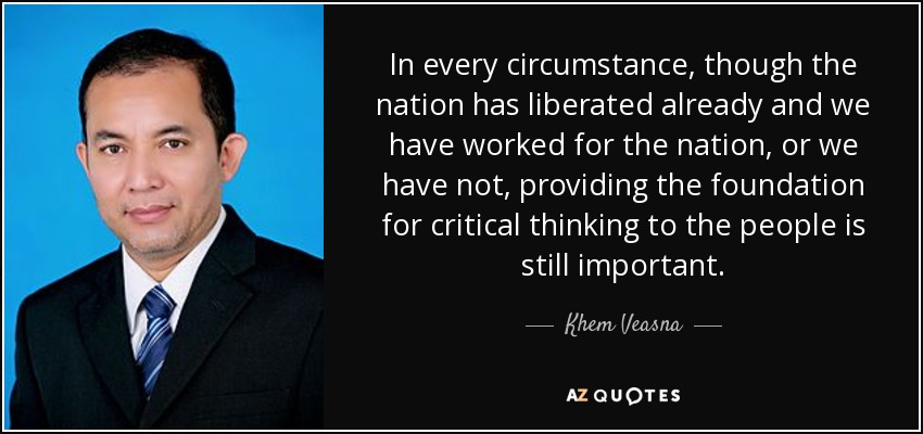 In every circumstance, though the nation has liberated already and we have worked for the nation, or we have not, providing the foundation for critical thinking to the people is still important. - Khem Veasna