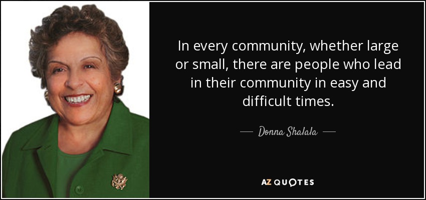 In every community, whether large or small, there are people who lead in their community in easy and difficult times. - Donna Shalala