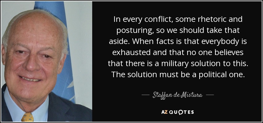In every conflict, some rhetoric and posturing, so we should take that aside. When facts is that everybody is exhausted and that no one believes that there is a military solution to this. The solution must be a political one. - Staffan de Mistura