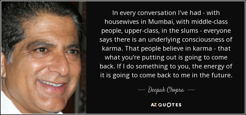 In every conversation I've had - with housewives in Mumbai, with middle-class people, upper-class, in the slums - everyone says there is an underlying consciousness of karma. That people believe in karma - that what you're putting out is going to come back. If I do something to you, the energy of it is going to come back to me in the future. - Deepak Chopra