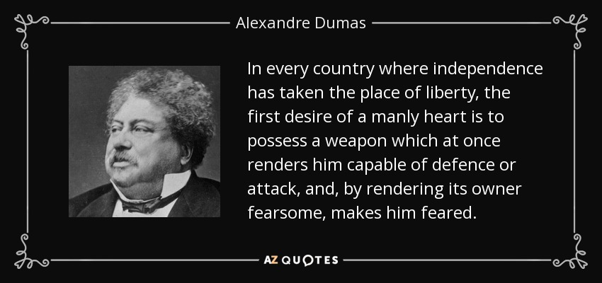 In every country where independence has taken the place of liberty, the first desire of a manly heart is to possess a weapon which at once renders him capable of defence or attack, and, by rendering its owner fearsome, makes him feared. - Alexandre Dumas