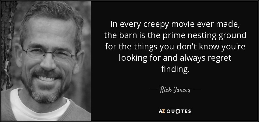 In every creepy movie ever made, the barn is the prime nesting ground for the things you don't know you're looking for and always regret finding. - Rick Yancey