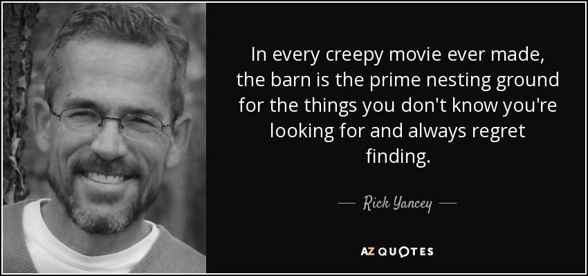 In every creepy movie ever made, the barn is the prime nesting ground for the things you don't know you're looking for and always regret finding. - Rick Yancey