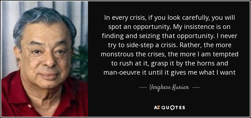 In every crisis, if you look carefully, you will spot an opportunity. My insistence is on finding and seizing that opportunity. I never try to side-step a crisis. Rather, the more monstrous the crises, the more I am tempted to rush at it, grasp it by the horns and man-oeuvre it until it gives me what I want - Verghese Kurien