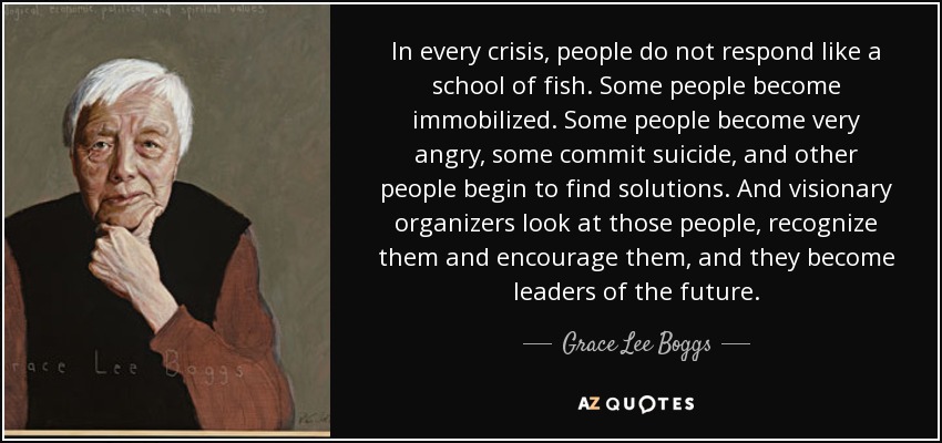 In every crisis, people do not respond like a school of fish. Some people become immobilized. Some people become very angry, some commit suicide, and other people begin to find solutions. And visionary organizers look at those people, recognize them and encourage them, and they become leaders of the future. - Grace Lee Boggs