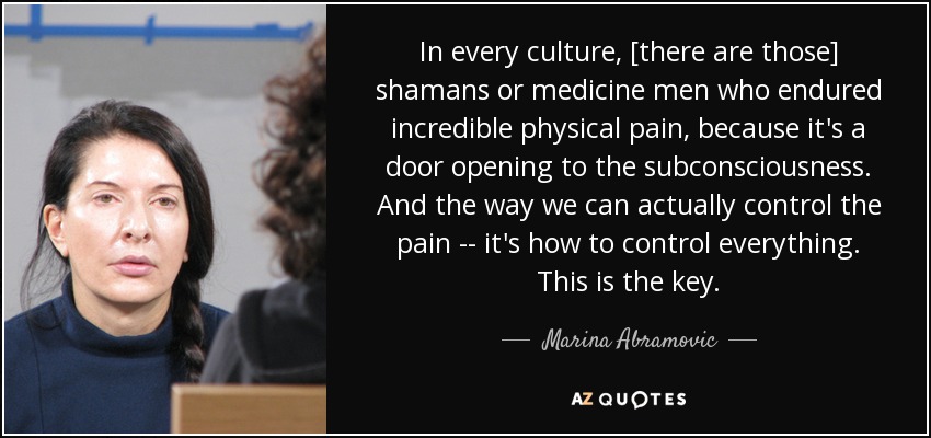 In every culture, [there are those] shamans or medicine men who endured incredible physical pain, because it's a door opening to the subconsciousness. And the way we can actually control the pain -- it's how to control everything. This is the key. - Marina Abramovic