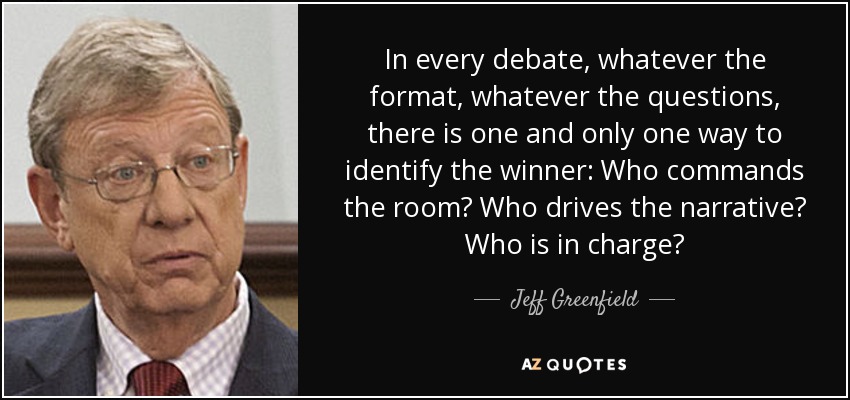 In every debate, whatever the format, whatever the questions, there is one and only one way to identify the winner: Who commands the room? Who drives the narrative? Who is in charge? - Jeff Greenfield