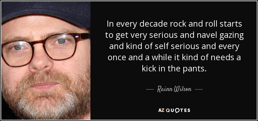 In every decade rock and roll starts to get very serious and navel gazing and kind of self serious and every once and a while it kind of needs a kick in the pants. - Rainn Wilson