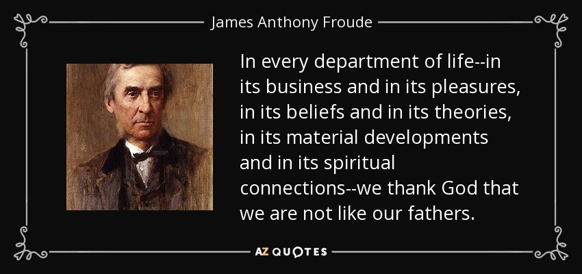 In every department of life--in its business and in its pleasures, in its beliefs and in its theories, in its material developments and in its spiritual connections--we thank God that we are not like our fathers. - James Anthony Froude