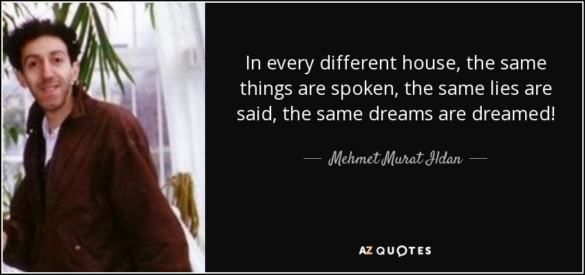 In every different house, the same things are spoken, the same lies are said, the same dreams are dreamed! - Mehmet Murat Ildan
