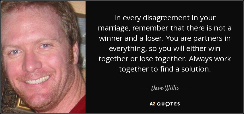 In every disagreement in your marriage, remember that there is not a winner and a loser. You are partners in everything, so you will either win together or lose together. Always work together to find a solution. - Dave Willis