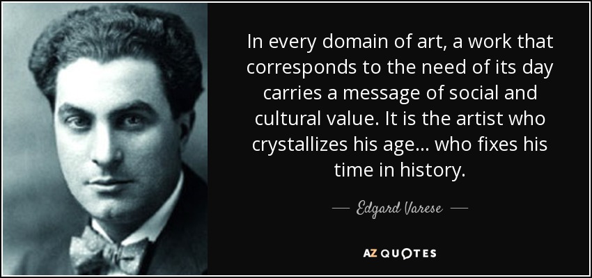 In every domain of art, a work that corresponds to the need of its day carries a message of social and cultural value. It is the artist who crystallizes his age ... who fixes his time in history. - Edgard Varese