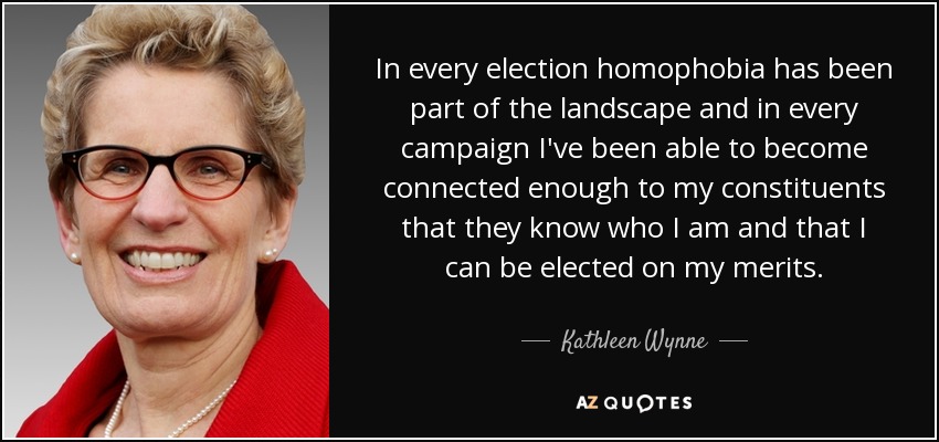 In every election homophobia has been part of the landscape and in every campaign I've been able to become connected enough to my constituents that they know who I am and that I can be elected on my merits. - Kathleen Wynne