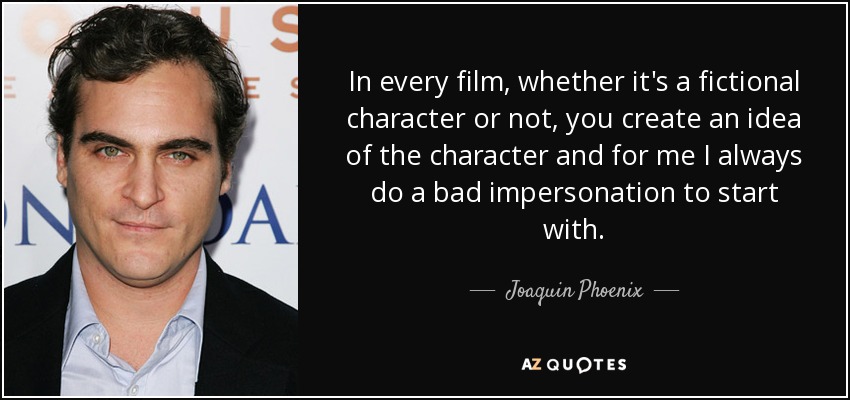 In every film, whether it's a fictional character or not, you create an idea of the character and for me I always do a bad impersonation to start with. - Joaquin Phoenix