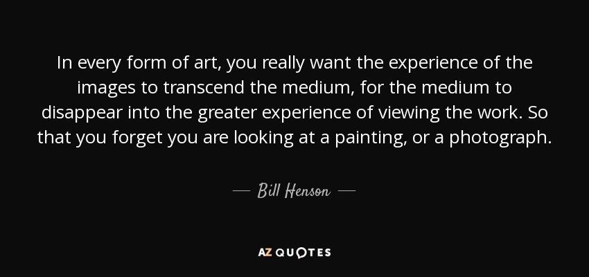 In every form of art, you really want the experience of the images to transcend the medium, for the medium to disappear into the greater experience of viewing the work. So that you forget you are looking at a painting, or a photograph. - Bill Henson