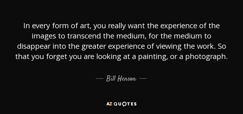 In every form of art, you really want the experience of the images to transcend the medium, for the medium to disappear into the greater experience of viewing the work. So that you forget you are looking at a painting, or a photograph. - Bill Henson