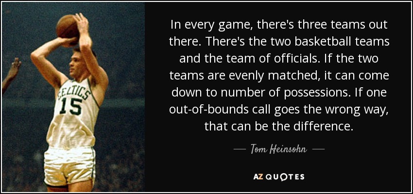 In every game, there's three teams out there. There's the two basketball teams and the team of officials. If the two teams are evenly matched, it can come down to number of possessions. If one out-of-bounds call goes the wrong way, that can be the difference. - Tom Heinsohn