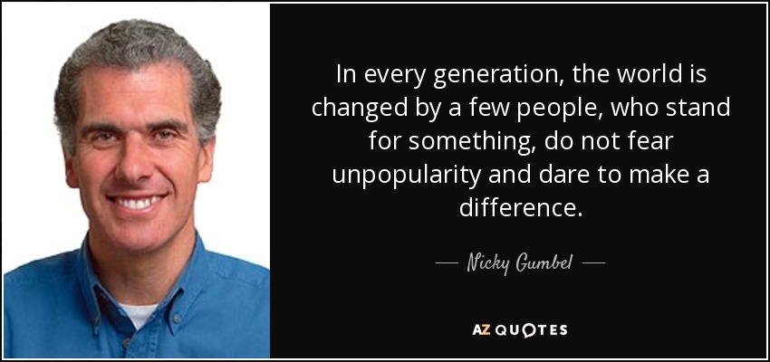 In every generation, the world is changed by a few people, who stand for something, do not fear unpopularity and dare to make a difference. - Nicky Gumbel