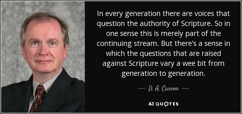 In every generation there are voices that question the authority of Scripture. So in one sense this is merely part of the continuing stream. But there's a sense in which the questions that are raised against Scripture vary a wee bit from generation to generation. - D. A. Carson