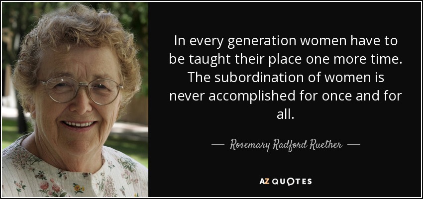 In every generation women have to be taught their place one more time. The subordination of women is never accomplished for once and for all. - Rosemary Radford Ruether