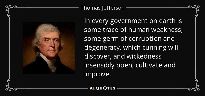 In every government on earth is some trace of human weakness, some germ of corruption and degeneracy, which cunning will discover, and wickedness insensibly open, cultivate and improve. - Thomas Jefferson