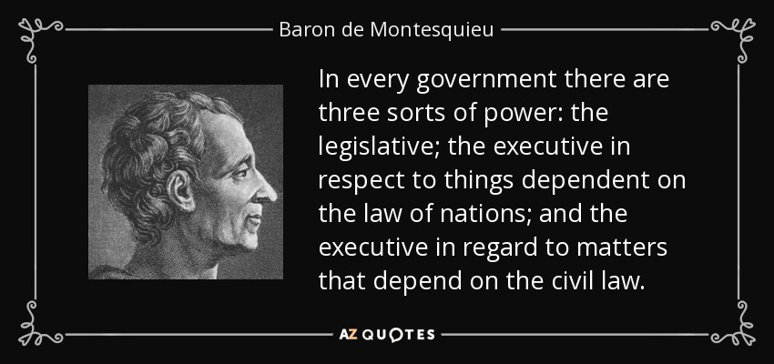 In every government there are three sorts of power: the legislative; the executive in respect to things dependent on the law of nations; and the executive in regard to matters that depend on the civil law. - Baron de Montesquieu