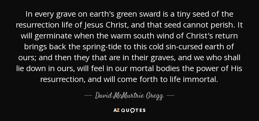 In every grave on earth's green sward is a tiny seed of the resurrection life of Jesus Christ, and that seed cannot perish. It will germinate when the warm south wind of Christ's return brings back the spring-tide to this cold sin-cursed earth of ours; and then they that are in their graves, and we who shall lie down in ours, will feel in our mortal bodies the power of His resurrection, and will come forth to life immortal. - David McMurtrie Gregg