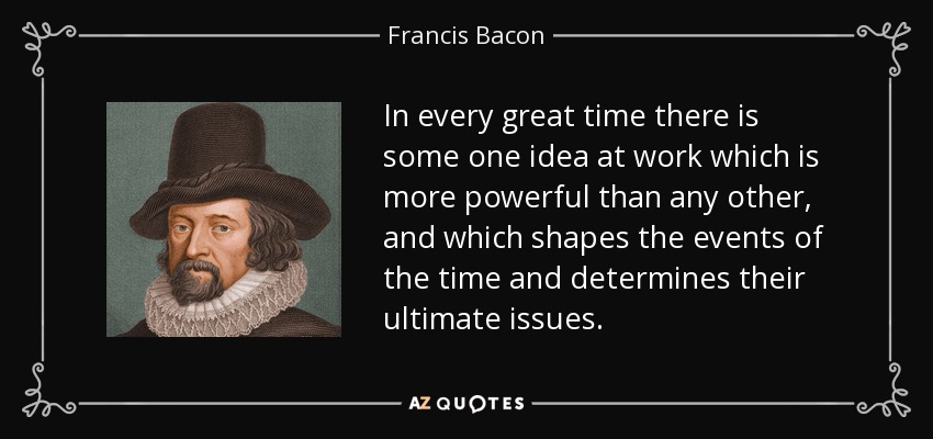 In every great time there is some one idea at work which is more powerful than any other, and which shapes the events of the time and determines their ultimate issues. - Francis Bacon