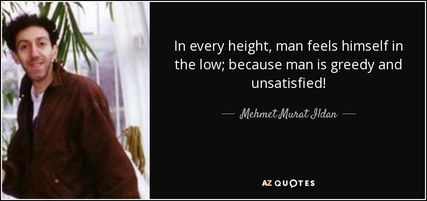 In every height, man feels himself in the low; because man is greedy and unsatisfied! - Mehmet Murat Ildan