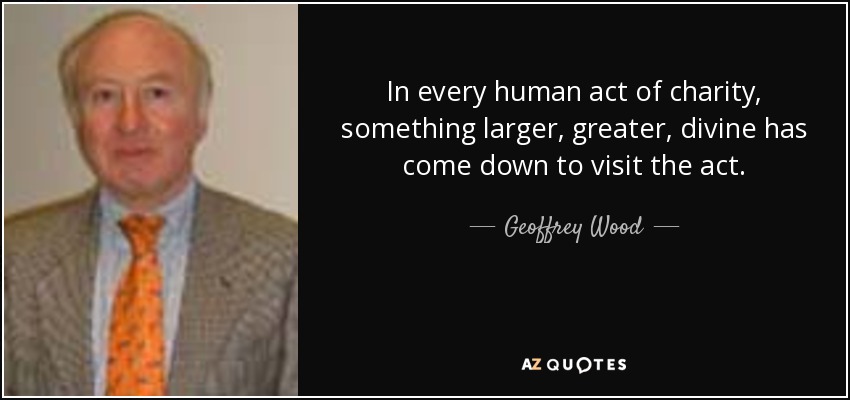In every human act of charity, something larger, greater, divine has come down to visit the act. - Geoffrey Wood