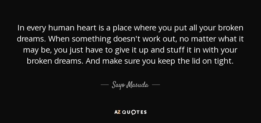 In every human heart is a place where you put all your broken dreams. When something doesn't work out, no matter what it may be, you just have to give it up and stuff it in with your broken dreams. And make sure you keep the lid on tight. - Sayo Masuda