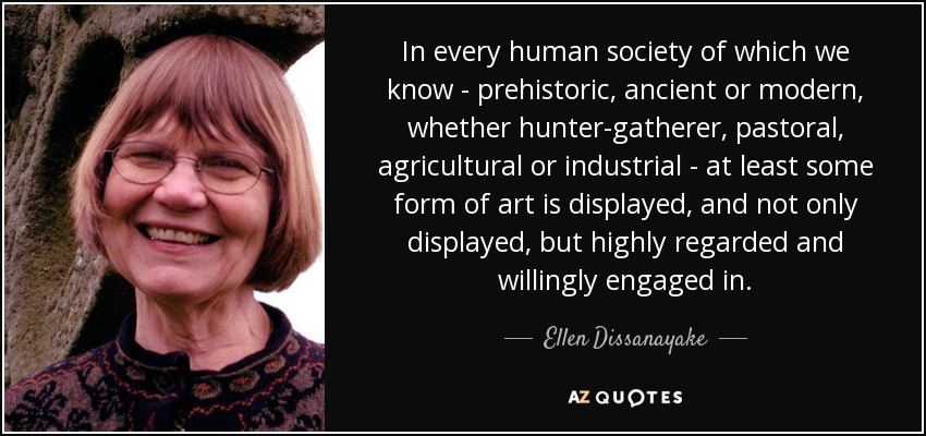 In every human society of which we know - prehistoric, ancient or modern, whether hunter-gatherer, pastoral, agricultural or industrial - at least some form of art is displayed, and not only displayed, but highly regarded and willingly engaged in. - Ellen Dissanayake