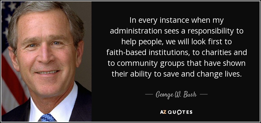 In every instance when my administration sees a responsibility to help people, we will look first to faith-based institutions, to charities and to community groups that have shown their ability to save and change lives. - George W. Bush