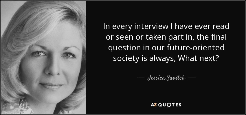 In every interview I have ever read or seen or taken part in, the final question in our future-oriented society is always, What next? - Jessica Savitch