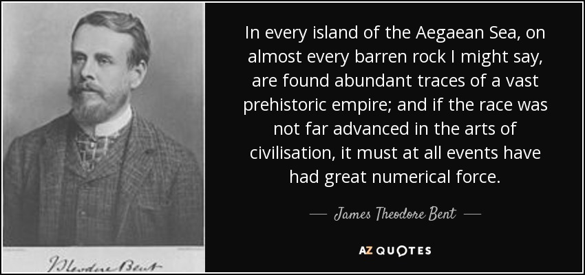 In every island of the Aegaean Sea, on almost every barren rock I might say, are found abundant traces of a vast prehistoric empire; and if the race was not far advanced in the arts of civilisation, it must at all events have had great numerical force. - James Theodore Bent